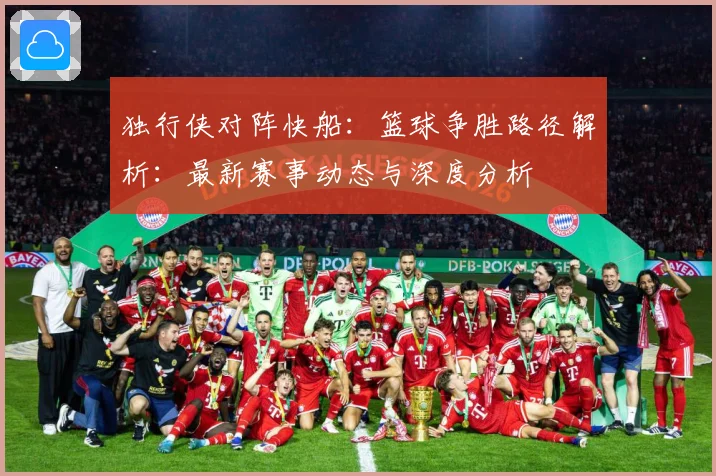独行侠对阵快船：篮球争胜路径解析：最新赛事动态与深度分析