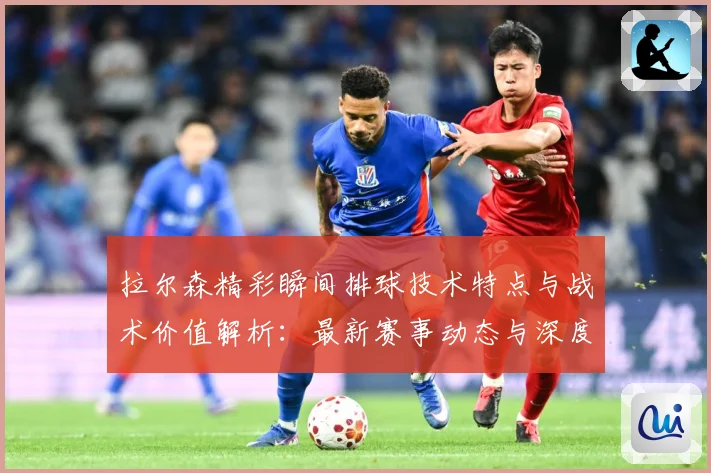 拉尔森精彩瞬间排球技术特点与战术价值解析：最新赛事动态与深度分析