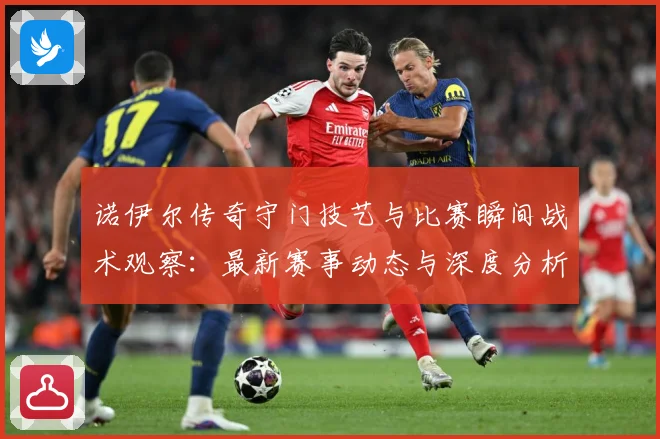 诺伊尔传奇守门技艺与比赛瞬间战术观察：最新赛事动态与深度分析