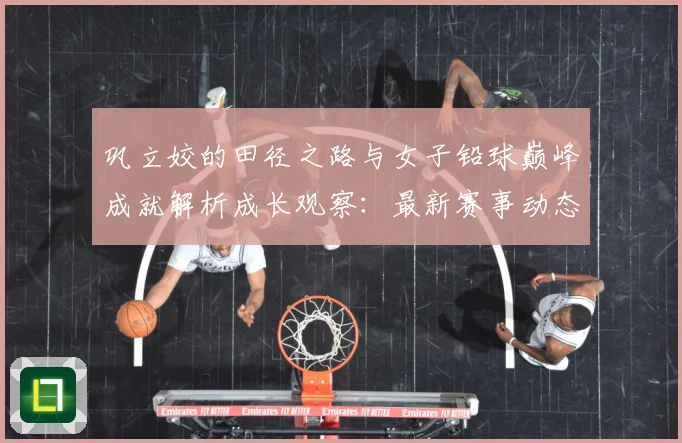 巩立姣的田径之路与女子铅球巅峰成就解析成长观察：最新赛事动态与深度分析