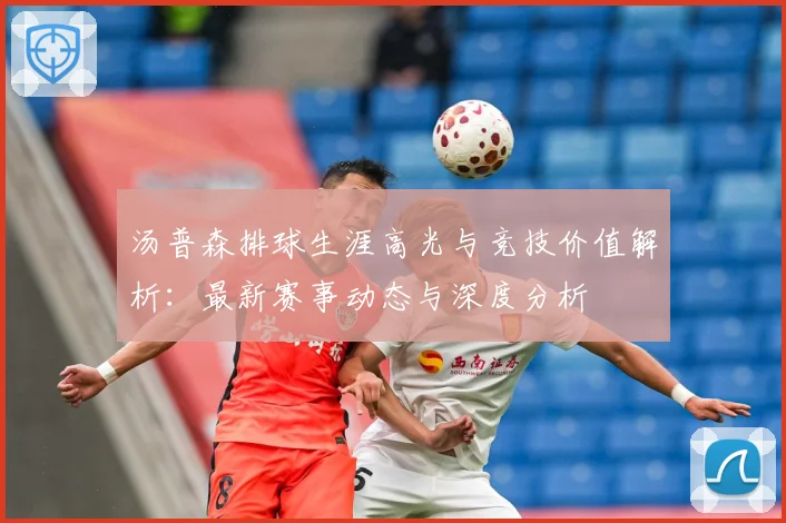 汤普森排球生涯高光与竞技价值解析：最新赛事动态与深度分析