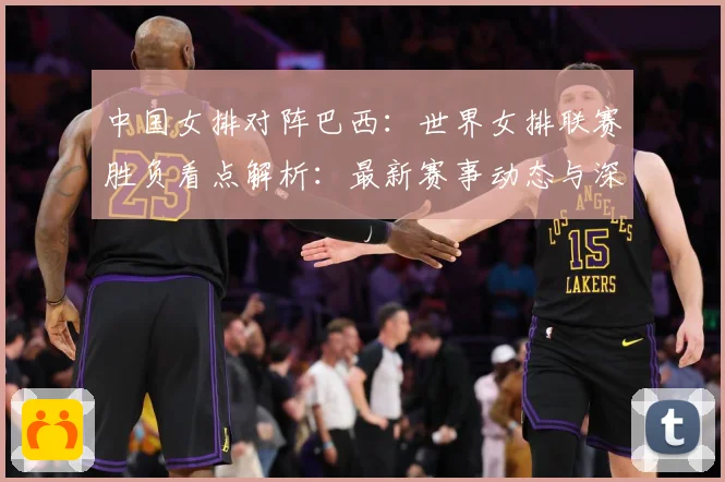 中国女排对阵巴西：世界女排联赛胜负看点解析：最新赛事动态与深度分析