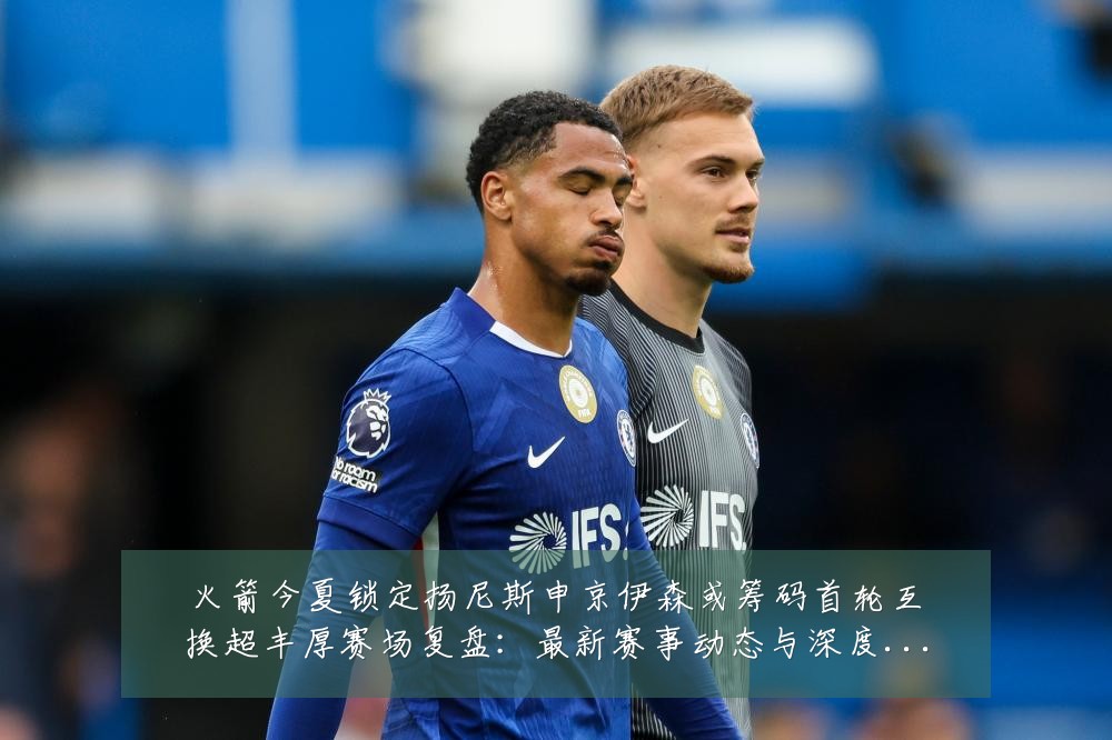 火箭今夏锁定扬尼斯申京伊森或筹码首轮互换超丰厚赛场复盘:最新赛事动态与深度分析