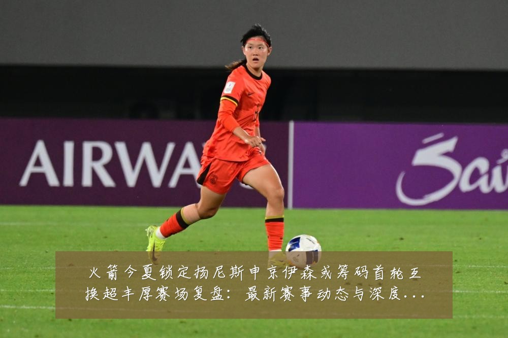 火箭今夏锁定扬尼斯申京伊森或筹码首轮互换超丰厚赛场复盘:最新赛事动态与深度分析